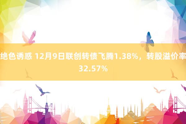 绝色诱惑 12月9日联创转债飞腾1.38%，转股溢价率32.57%