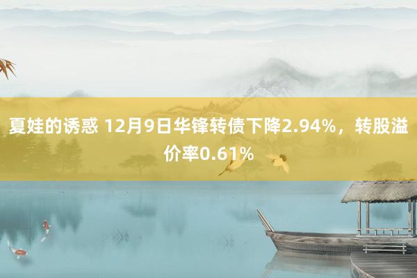 夏娃的诱惑 12月9日华锋转债下降2.94%，转股溢价率0.61%