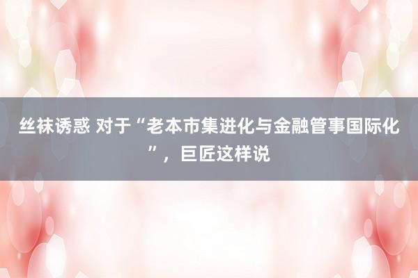 丝袜诱惑 对于“老本市集进化与金融管事国际化”，巨匠这样说