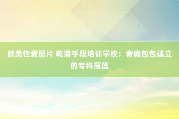 欧美性爱图片 乾港手段培训学校：奢靡包包建立的专科摇篮