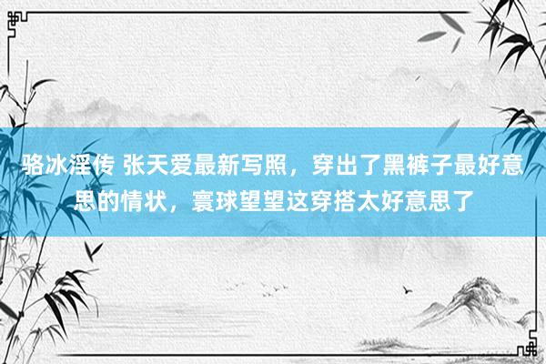 骆冰淫传 张天爱最新写照，穿出了黑裤子最好意思的情状，寰球望望这穿搭太好意思了