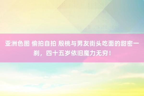 亚洲色图 偷拍自拍 殷桃与男友街头吃面的甜密一刹，四十五岁依旧魔力无穷！