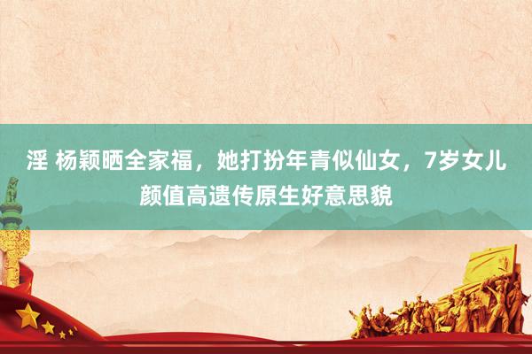 淫 杨颖晒全家福，她打扮年青似仙女，7岁女儿颜值高遗传原生好意思貌