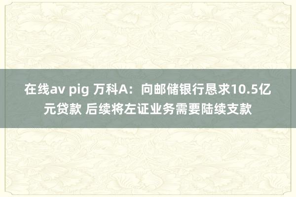 在线av pig 万科A：向邮储银行恳求10.5亿元贷款 后续将左证业务需要陆续支款