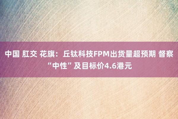中国 肛交 花旗：丘钛科技FPM出货量超预期 督察“中性”及目标价4.6港元