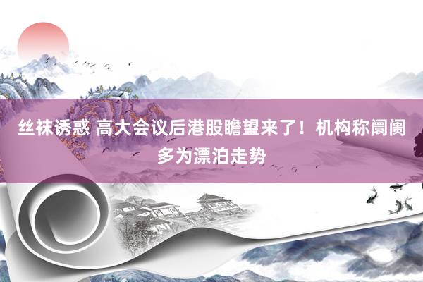 丝袜诱惑 高大会议后港股瞻望来了！机构称阛阓多为漂泊走势