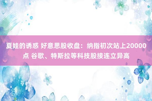 夏娃的诱惑 好意思股收盘：纳指初次站上20000点 谷歌、特斯拉等科技股接连立异高