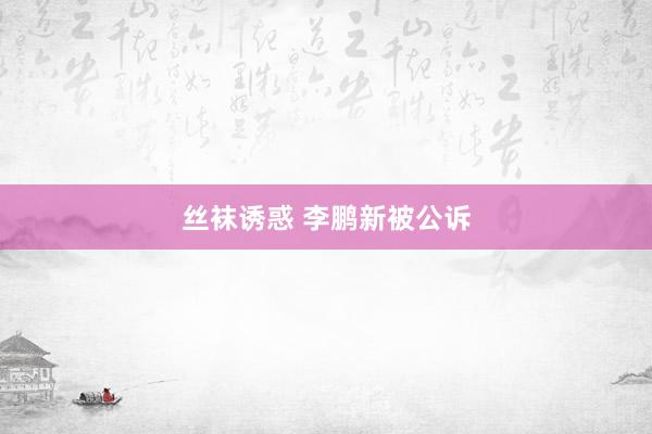 丝袜诱惑 李鹏新被公诉