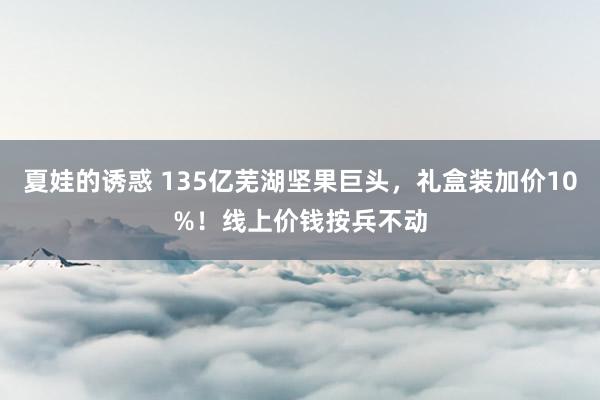 夏娃的诱惑 135亿芜湖坚果巨头，礼盒装加价10%！线上价钱按兵不动