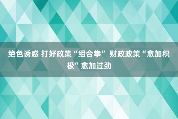 绝色诱惑 打好政策“组合拳” 财政政策“愈加积极”愈加过劲