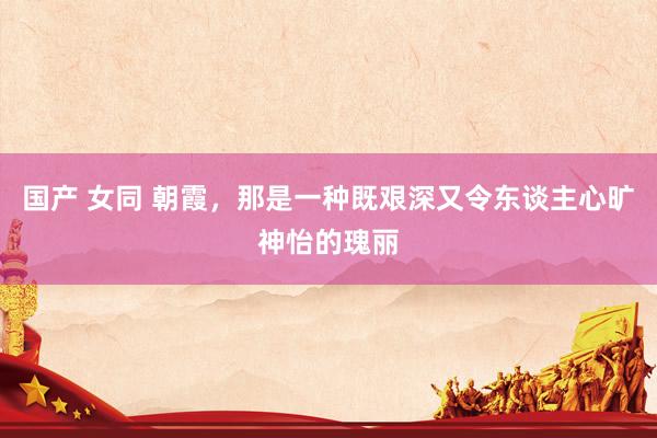 国产 女同 朝霞，那是一种既艰深又令东谈主心旷神怡的瑰丽