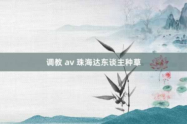调教 av 珠海达东谈主种草