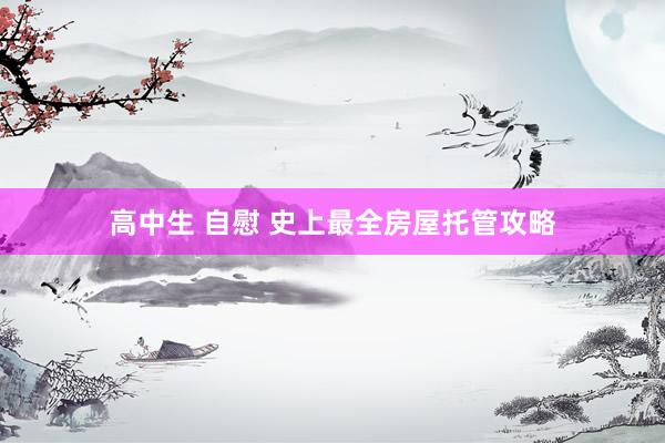 高中生 自慰 史上最全房屋托管攻略