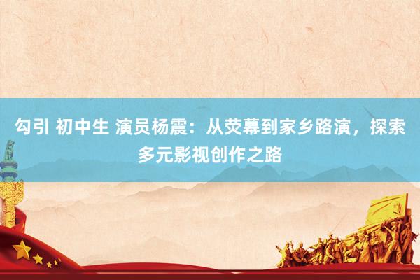 勾引 初中生 演员杨震：从荧幕到家乡路演，探索多元影视创作之路