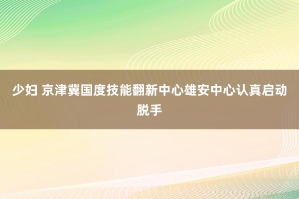少妇 京津冀国度技能翻新中心雄安中心认真启动脱手