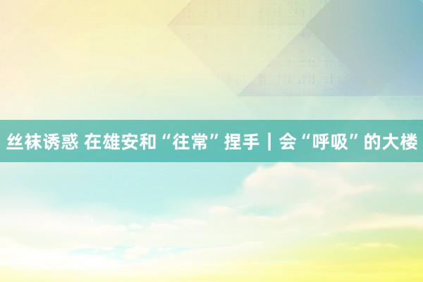 丝袜诱惑 在雄安和“往常”捏手｜会“呼吸”的大楼
