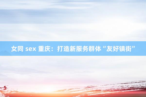 女同 sex 重庆：打造新服务群体“友好镇街”