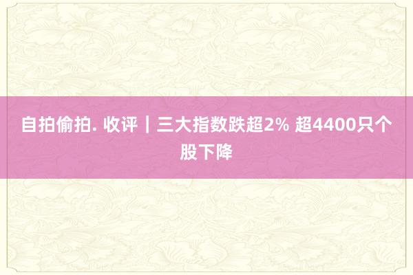 自拍偷拍. 收评｜三大指数跌超2% 超4400只个股下降