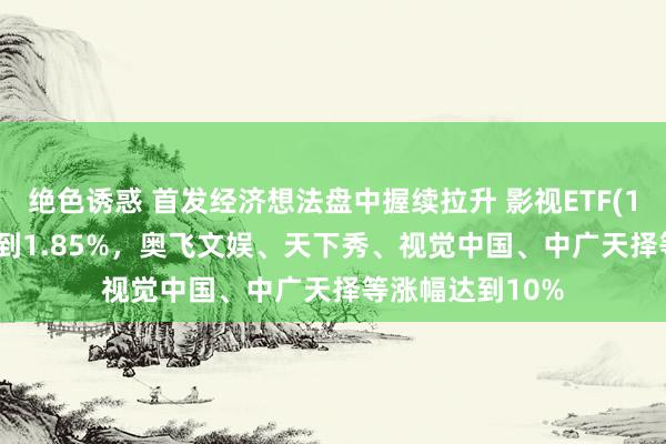 绝色诱惑 首发经济想法盘中握续拉升 影视ETF(159855)涨幅达到1.85%，奥飞文娱、天下秀、视觉中国、中广天择等涨幅达到10%