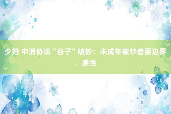 少妇 中消协谈“谷子”破钞：未成年破钞者要边界、感性