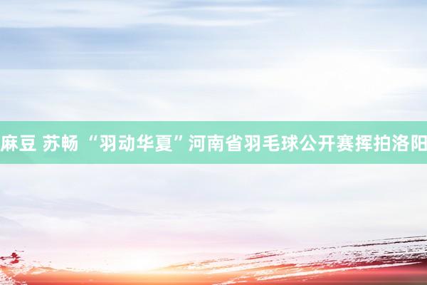 麻豆 苏畅 “羽动华夏”河南省羽毛球公开赛挥拍洛阳