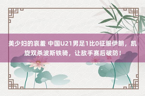 美少妇的哀羞 中国U21男足1比0征服伊朗，凯旋双杀波斯铁骑，让敌手赛后破防！