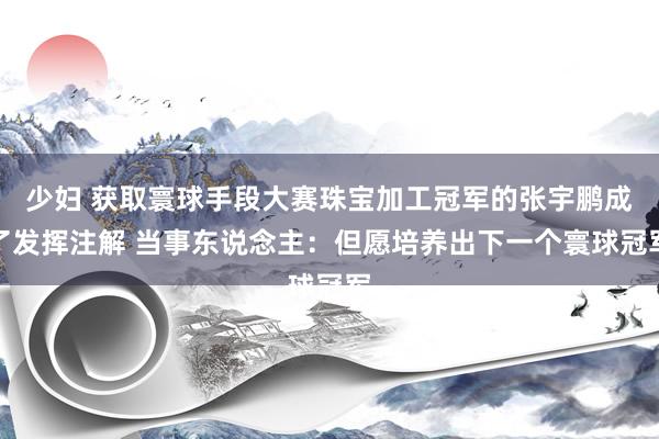 少妇 获取寰球手段大赛珠宝加工冠军的张宇鹏成了发挥注解 当事东说念主：但愿培养出下一个寰球冠军