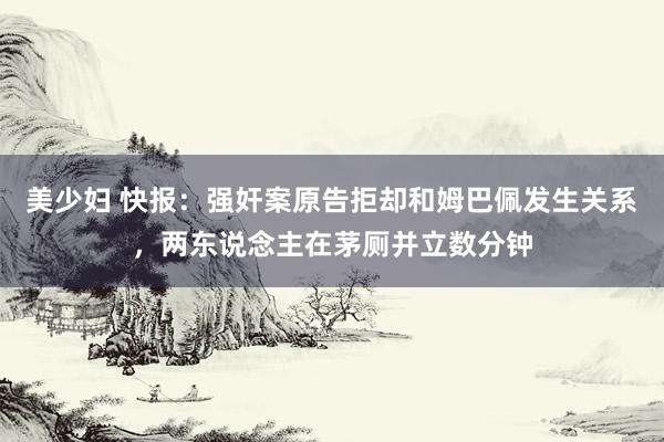 美少妇 快报：强奸案原告拒却和姆巴佩发生关系，两东说念主在茅厕并立数分钟