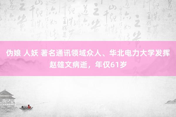 伪娘 人妖 著名通讯领域众人、华北电力大学发挥赵雄文病逝，年仅61岁
