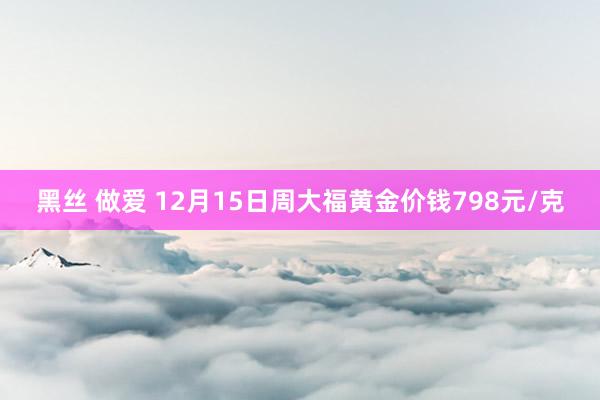 黑丝 做爱 12月15日周大福黄金价钱798元/克