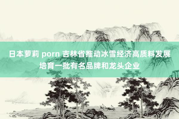日本萝莉 porn 吉林省推动冰雪经济高质料发展培育一批有名品牌和龙头企业