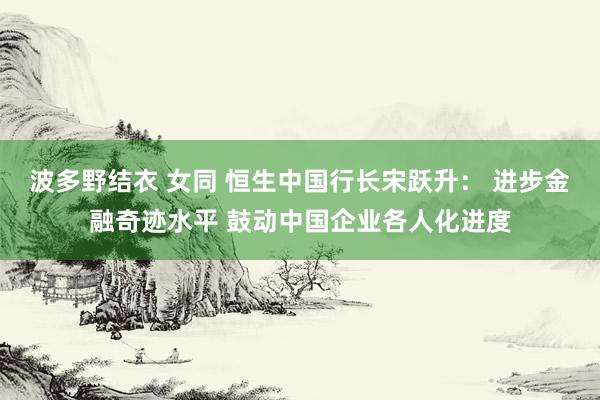 波多野结衣 女同 恒生中国行长宋跃升： 进步金融奇迹水平 鼓动中国企业各人化进度