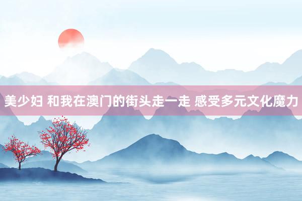 美少妇 和我在澳门的街头走一走 感受多元文化魔力