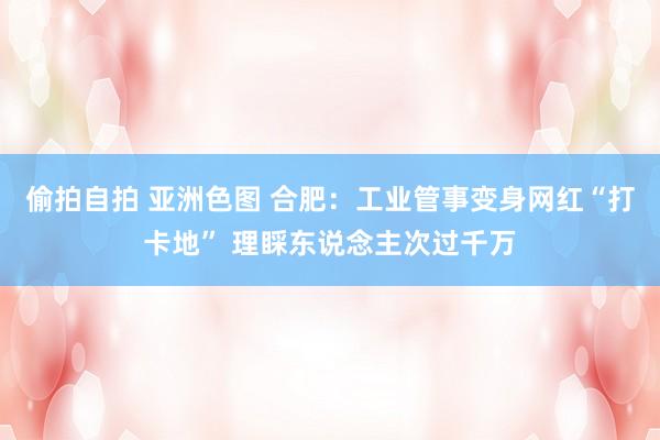 偷拍自拍 亚洲色图 合肥：工业管事变身网红“打卡地” 理睬东说念主次过千万