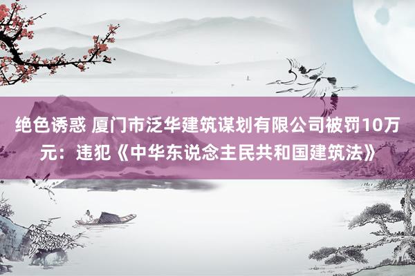 绝色诱惑 厦门市泛华建筑谋划有限公司被罚10万元：违犯《中华东说念主民共和国建筑法》