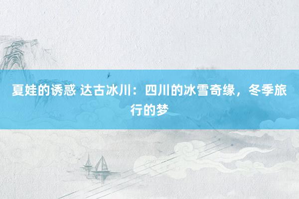 夏娃的诱惑 达古冰川：四川的冰雪奇缘，冬季旅行的梦