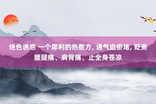 绝色诱惑 一个犀利的热敷方， 通气血瘀堵， 贬责腰腿痛、肩背痛、止全身苍凉