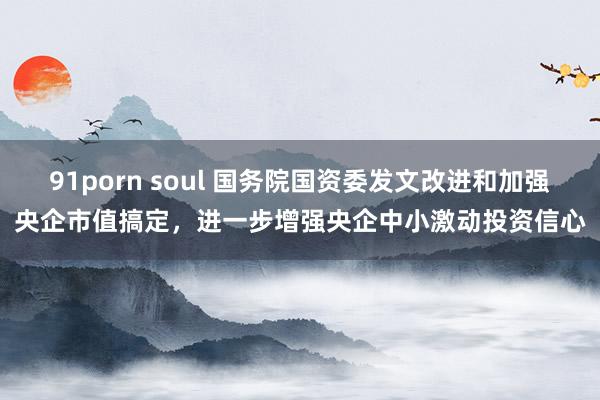 91porn soul 国务院国资委发文改进和加强央企市值搞定，进一步增强央企中小激动投资信心