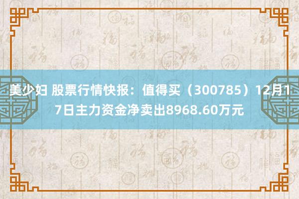 美少妇 股票行情快报：值得买（300785）12月17日主力资金净卖出8968.60万元