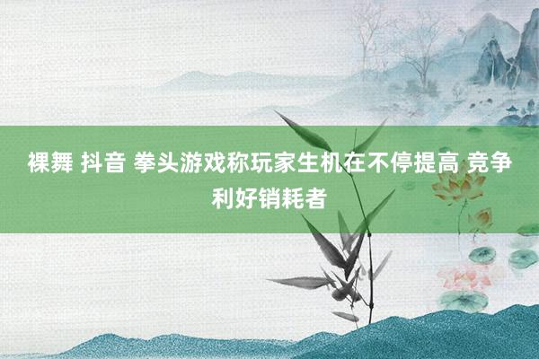 裸舞 抖音 拳头游戏称玩家生机在不停提高 竞争利好销耗者