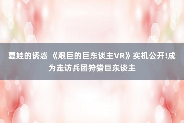 夏娃的诱惑 《艰巨的巨东谈主VR》实机公开!成为走访兵团狩猎巨东谈主