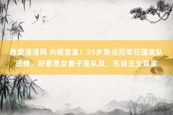 吾爱淫淫网 央视官宣！35岁奥运冠军任国度队进修，好意思女妻子是队友，东谈主生赢家