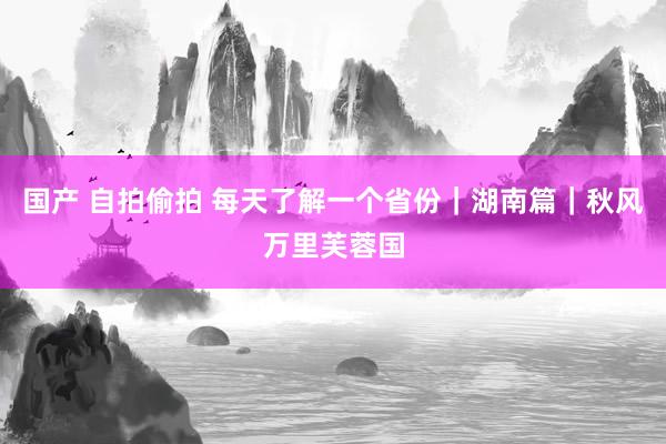 国产 自拍偷拍 每天了解一个省份｜湖南篇｜秋风万里芙蓉国