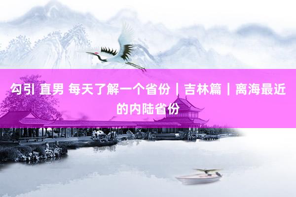 勾引 直男 每天了解一个省份｜吉林篇｜离海最近的内陆省份