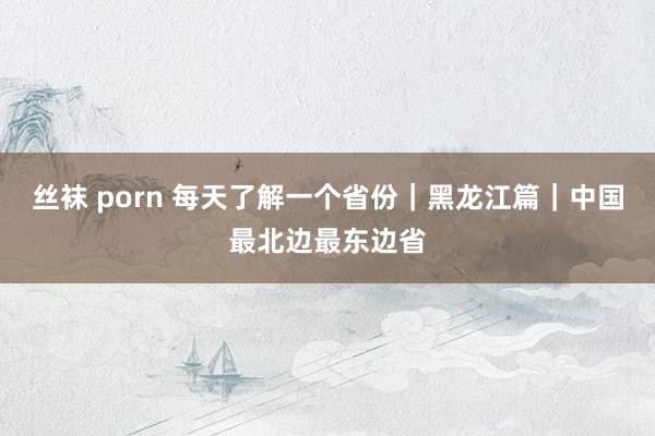 丝袜 porn 每天了解一个省份｜黑龙江篇｜中国最北边最东边省
