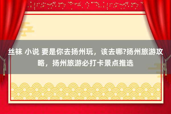 丝袜 小说 要是你去扬州玩，该去哪?扬州旅游攻略，扬州旅游必打卡景点推选