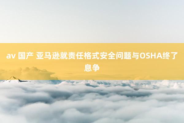av 国产 亚马逊就责任格式安全问题与OSHA终了息争