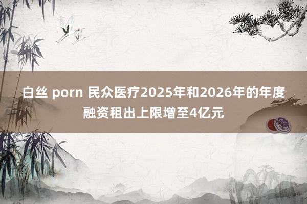 白丝 porn 民众医疗2025年和2026年的年度融资租出上限增至4亿元