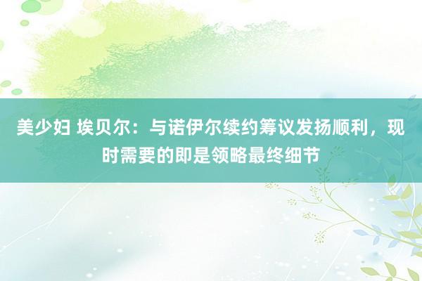 美少妇 埃贝尔：与诺伊尔续约筹议发扬顺利，现时需要的即是领略最终细节