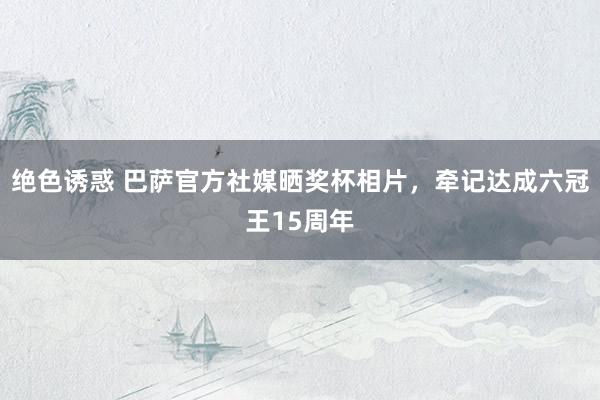 绝色诱惑 巴萨官方社媒晒奖杯相片，牵记达成六冠王15周年